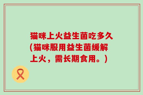 猫咪上火益生菌吃多久(猫咪服用益生菌缓解上火，需长期食用。)