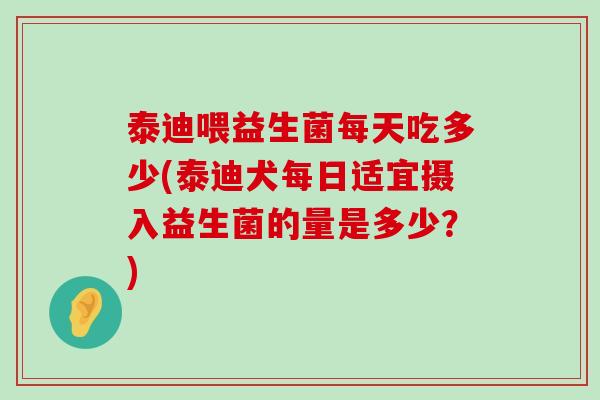 泰迪喂益生菌每天吃多少(泰迪犬每日适宜摄入益生菌的量是多少？)