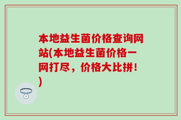 本地益生菌价格查询网站(本地益生菌价格一网打尽，价格大比拼！)