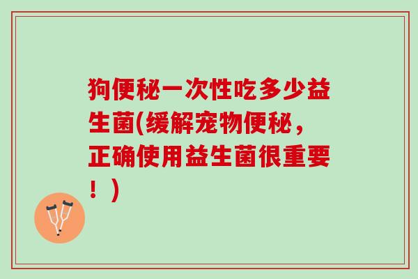 狗便秘一次性吃多少益生菌(缓解宠物便秘，正确使用益生菌很重要！)