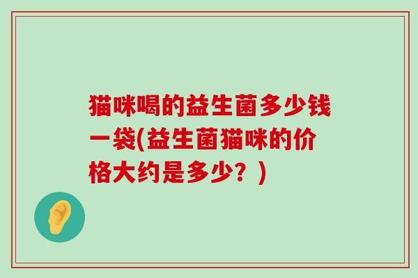 猫咪喝的益生菌多少钱一袋(益生菌猫咪的价格大约是多少？)