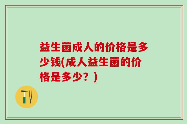 益生菌成人的价格是多少钱(成人益生菌的价格是多少？)