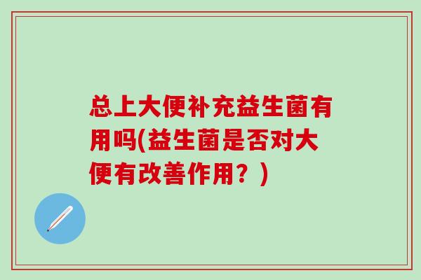 总上大便补充益生菌有用吗(益生菌是否对大便有改善作用？)
