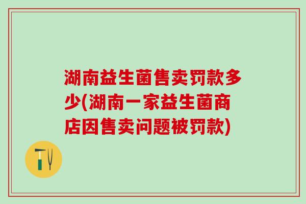 湖南益生菌售卖罚款多少(湖南一家益生菌商店因售卖问题被罚款)