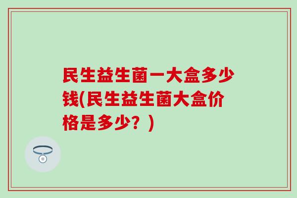 民生益生菌一大盒多少钱(民生益生菌大盒价格是多少？)