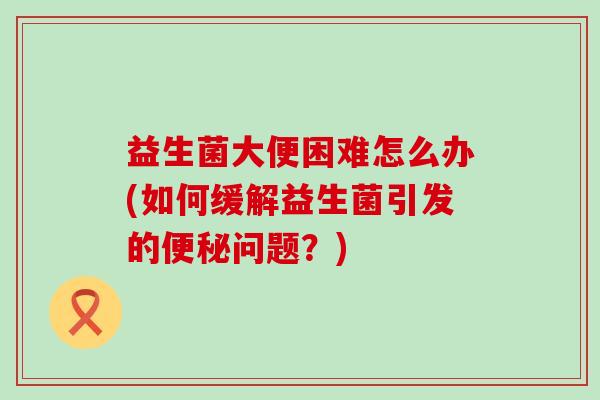 益生菌大便困难怎么办(如何缓解益生菌引发的问题?) 益生菌大便困难怎么办(如何缓解益生菌引发的问题?)