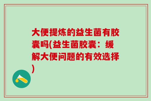 大便提炼的益生菌有胶囊吗(益生菌胶囊:缓解大便问题的有效选择) 大便提炼的益生菌有胶囊吗(益生菌胶囊:缓解大便问题的有效选择)