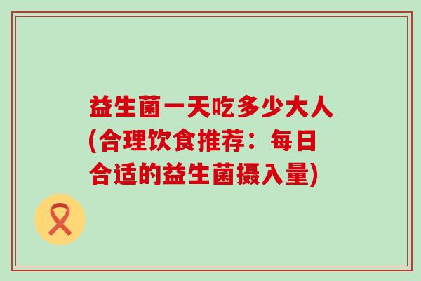 益生菌一天吃多少大人(合理饮食推荐：每日合适的益生菌摄入量)