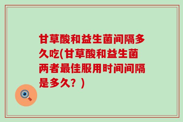 甘草酸和益生菌间隔多久吃(甘草酸和益生菌两者最佳服用时间间隔是多久？)