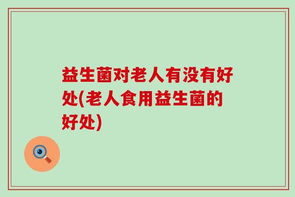 益生菌对老人有没有好处(老人食用益生菌的好处) 益生菌对老人有没有好处(老人食用益生菌的好处)