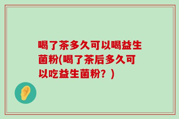 喝了茶多久可以喝益生菌粉(喝了茶后多久可以吃益生菌粉？)