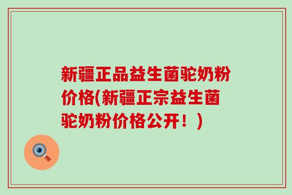 新疆正品益生菌驼奶粉价格(新疆正宗益生菌驼奶粉价格公开！)