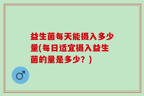 益生菌每天能摄入多少量(每日适宜摄入益生菌的量是多少？)