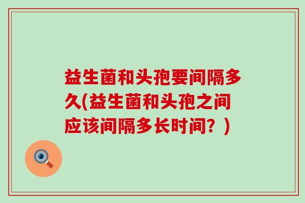 益生菌和头孢要间隔多久(益生菌和头孢之间应该间隔多长时间？)
