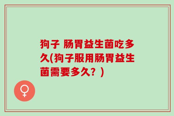 狗子 肠胃益生菌吃多久(狗子服用肠胃益生菌需要多久？)