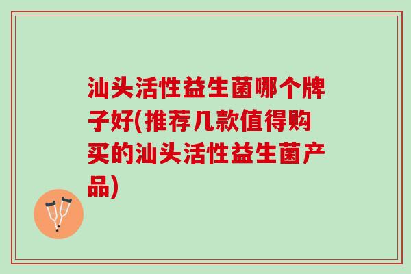 汕头活性益生菌哪个牌子好(推荐几款值得购买的汕头活性益生菌产品)