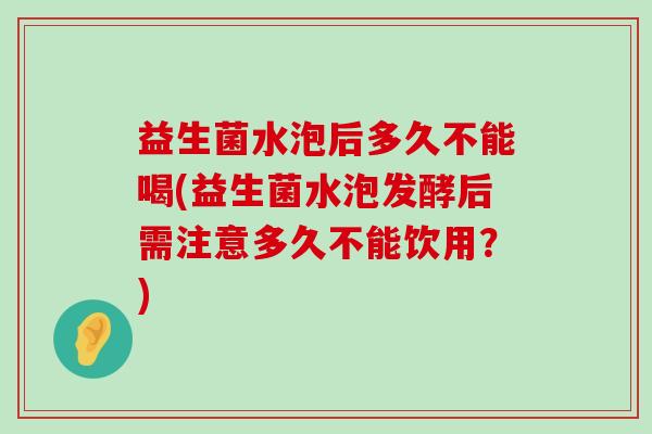 益生菌水泡后多久不能喝(益生菌水泡发酵后需注意多久不能饮用？)