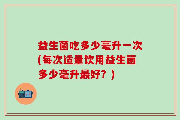 益生菌吃多少毫升一次(每次适量饮用益生菌多少毫升最好？)