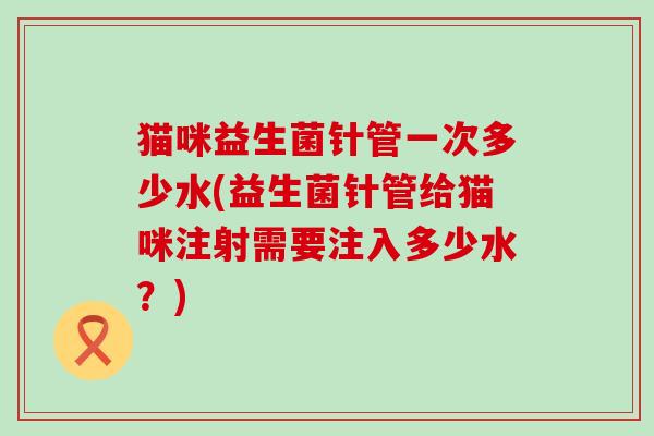 猫咪益生菌针管一次多少水(益生菌针管给猫咪注射需要注入多少水?) 猫咪益生菌针管一次多少水(益生菌针管给猫咪注射需要注入多少水?)