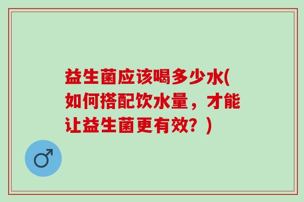益生菌应该喝多少水(如何搭配饮水量，才能让益生菌更有效？)