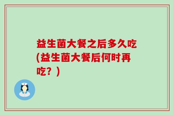 益生菌大餐之后多久吃(益生菌大餐后何时再吃？)
