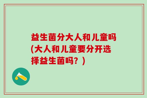 益生菌分大人和儿童吗(大人和儿童要分开选择益生菌吗？)