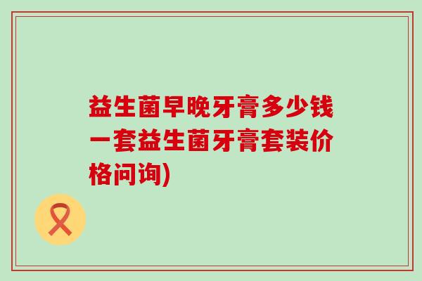 益生菌早晚牙膏多少钱一套益生菌牙膏套装价格问询)