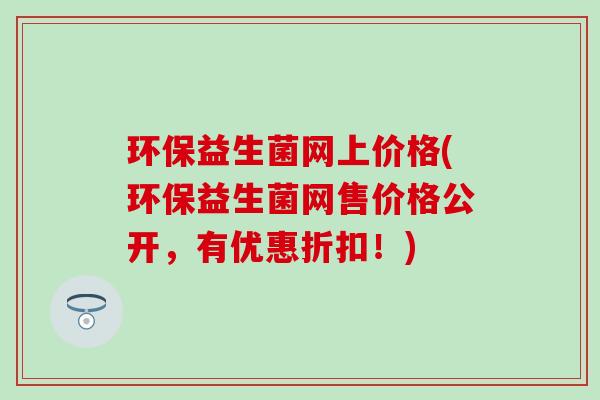 环保益生菌网上价格(环保益生菌网售价格公开,有优惠折扣!) 环保益生菌网上价格(环保益生菌网售价格公开,有优惠折扣!)