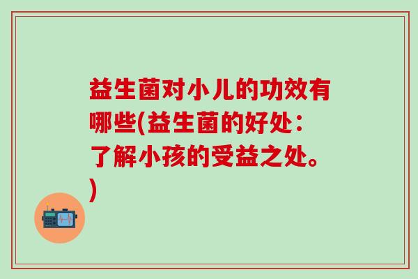 益生菌对小儿的功效有哪些(益生菌的好处：了解小孩的受益之处。)