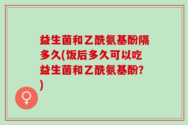 益生菌和乙酰氨基酚隔多久(饭后多久可以吃益生菌和乙酰氨基酚？)