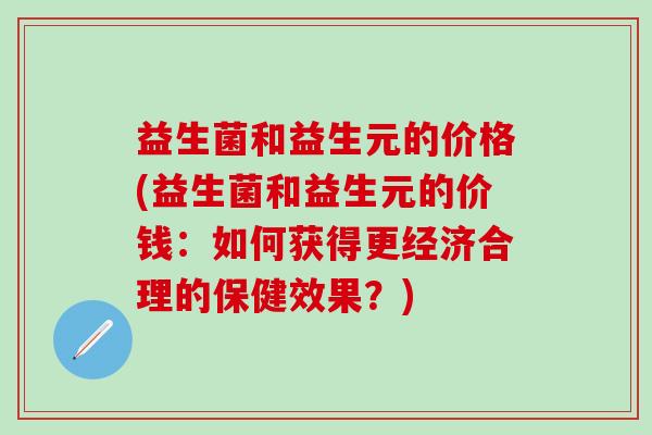 益生菌和益生元的价格(益生菌和益生元的价钱：如何获得更经济合理的保健效果？)
