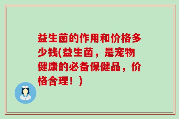 益生菌的作用和价格多少钱(益生菌，是宠物健康的必备保健品，价格合理！)