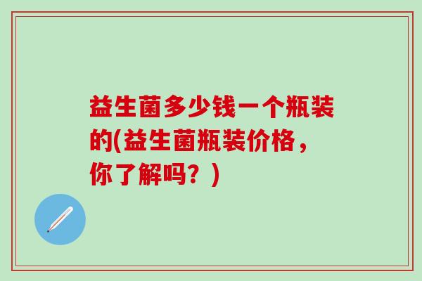 益生菌多少钱一个瓶装的(益生菌瓶装价格，你了解吗？)