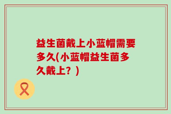 益生菌戴上小蓝帽需要多久(小蓝帽益生菌多久戴上？)