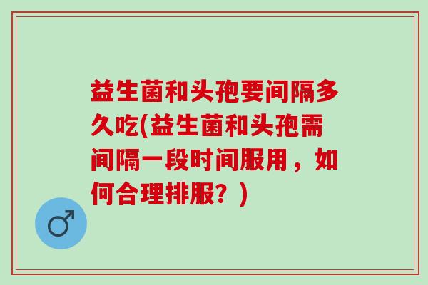益生菌和头孢要间隔多久吃(益生菌和头孢需间隔一段时间服用，如何合理排服？)