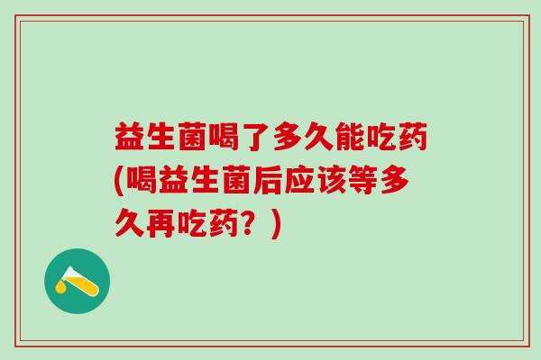 益生菌喝了多久能吃药(喝益生菌后应该等多久再吃药？)