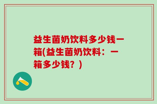 益生菌奶饮料多少钱一箱(益生菌奶饮料：一箱多少钱？)