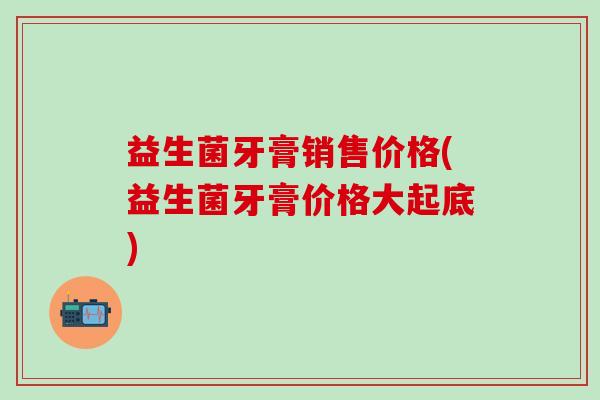 益生菌牙膏销售价格(益生菌牙膏价格大起底)