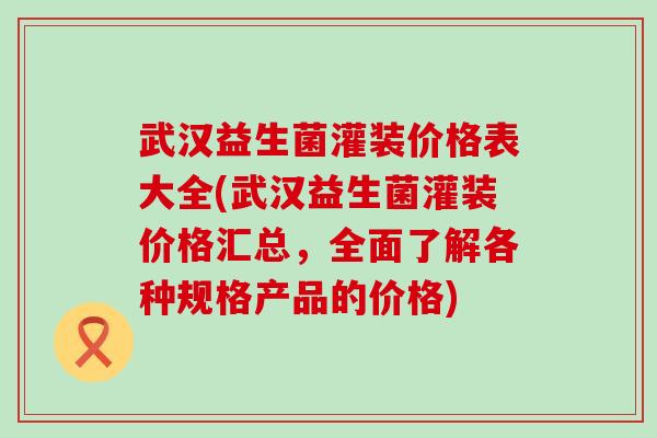 武汉益生菌灌装价格表大全(武汉益生菌灌装价格汇总,全面了解各种规格产品的价格) 武汉益生菌灌装价格表大全(武汉益生菌灌装价格汇总,全面了解各种规格产品的价格)