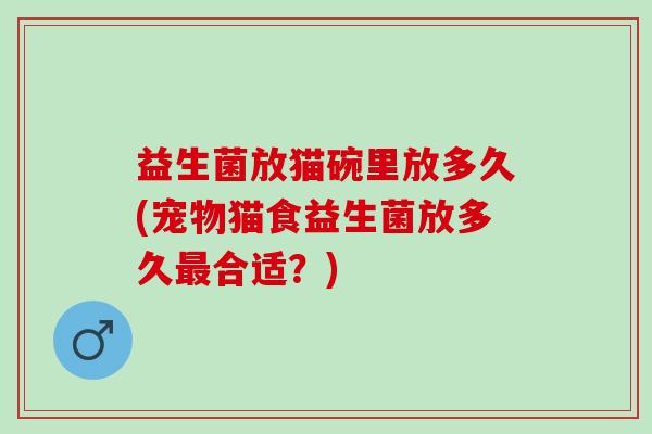 益生菌放猫碗里放多久(宠物猫食益生菌放多久最合适？)