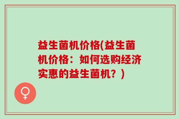 益生菌机价格(益生菌机价格:如何选购经济实惠的益生菌机?) 益生菌机价格(益生菌机价格:如何选购经济实惠的益生菌机?)