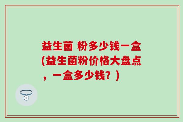 益生菌 粉多少钱一盒(益生菌粉价格大盘点，一盒多少钱？)