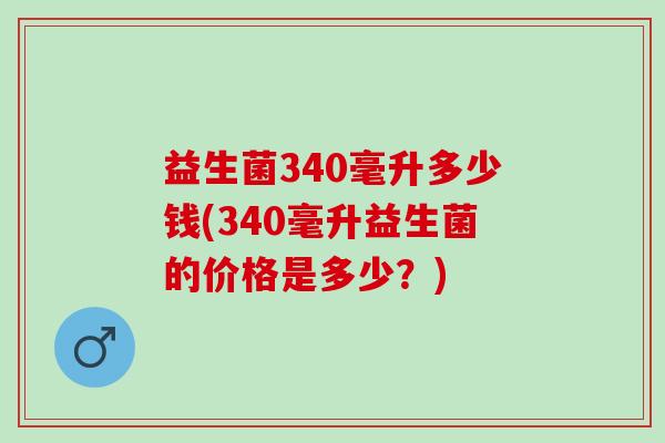 益生菌340毫升多少钱(340毫升益生菌的价格是多少？)