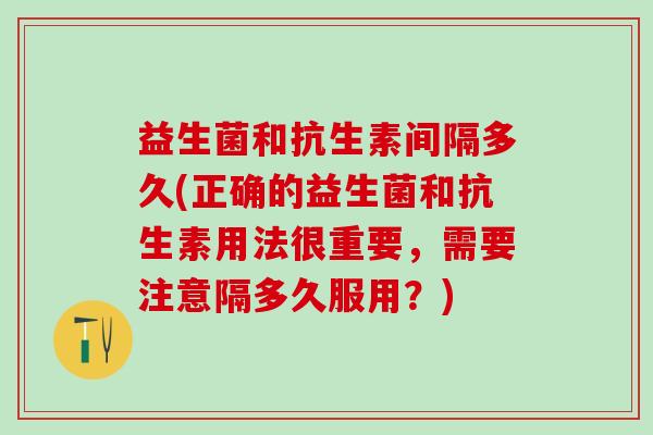 益生菌和抗生素间隔多久(正确的益生菌和抗生素用法很重要，需要注意隔多久服用？)