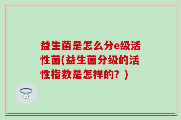 益生菌是怎么分e级活性菌(益生菌分级的活性指数是怎样的？)