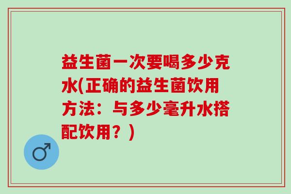 益生菌一次要喝多少克水(正确的益生菌饮用方法:与多少毫升水搭配饮用?) 益生菌一次要喝多少克水(正确的益生菌饮用方法:与多少毫升水搭配饮用?)