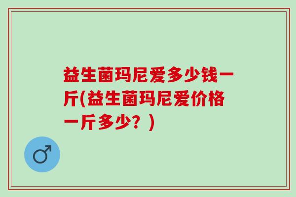 益生菌玛尼爱多少钱一斤(益生菌玛尼爱价格一斤多少？)