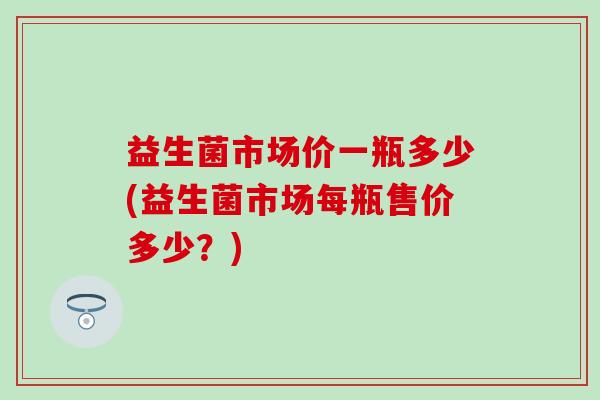 益生菌市场价一瓶多少(益生菌市场每瓶售价多少？)