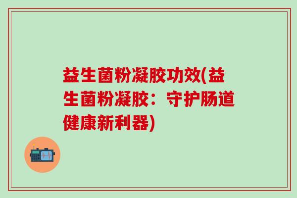 益生菌粉凝胶功效(益生菌粉凝胶：守护肠道健康新利器)
