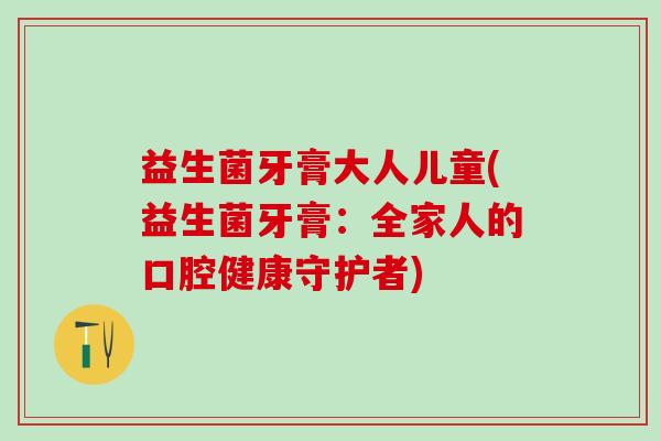 益生菌牙膏大人儿童(益生菌牙膏:全家人的口腔健康守护者) 益生菌牙膏大人儿童(益生菌牙膏:全家人的口腔健康守护者)